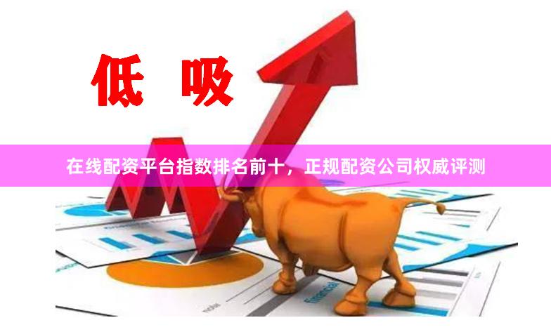 在线配资平台指数排名前十，正规配资公司权威评测